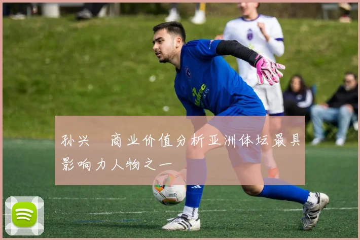 孙兴慜商业价值分析亚洲体坛最具影响力人物之一